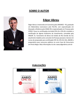 

         SOBRE O AUTOR 
 

                               Edgar Abreu 
 
        Edgar Abreu é mestrando em Economia pela UNISINOS – RS, graduado 
        em  Matemática  Licenciatura  pela  PUC‐RS,  com  especialização  em 
        Educação a Distância pelo SENAC‐RS e especialização em Finanças pela 
        UFRGS. Possui as certificações da Anbid CPA‐10 e CPA‐20 e também a 
        certificação  de  Agente  Autônomo  de  Investimento,  concedida  pela 
        ANCOR.  Ex.  funcionário  do  Banco  do  Estado  do  Rio  Grande  do  Sul, 
        atualmente trabalha como consultor de finanças pessoais e leciona em 
        cursos de preparação para certificação CPA 10, CPA 20, CEA, ANCOR e 
        preparatório  para  concursos  públicos  no  curso  Casa  do  Concurseiro 
        em Porto Alegre. Mais informações no site: www.edgarabreu.com.br 
 
     
                     
                     
                     
                     
              PUBLICAÇÕES 
                     
                          
                          
                          
                          
                          
                          
 
 
 
 
 
 