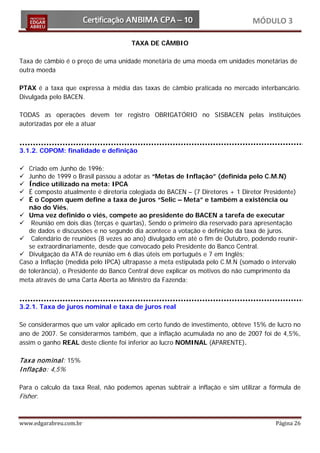MÓDULO 3

                                     TAXA DE CÂMBIO

Taxa de câmbio é o preço de uma unidade monetária de uma moeda em unidades monetárias de
outra moeda

PTAX é a taxa que expressa à média das taxas de câmbio praticada no mercado interbancário.
Divulgada pelo BACEN.

TODAS as operações devem ter registro OBRIGATÓRIO no SISBACEN pelas instituições
autorizadas por ele a atuar



3.1.2. COPOM: finalidade e definição

  Criado em Junho de 1996;
  Junho de 1999 o Brasil passou a adotar as “Metas de Inflação” (definida pelo C.M.N)
  Índice utilizado na meta: IPCA
  É composto atualmente é diretoria colegiada do BACEN – (7 Diretores + 1 Diretor Presidente)
  É o Copom quem define a taxa de juros “Selic – Meta” e também a existência ou
   não do Viés.
 Uma vez definido o viés, compete ao presidente do BACEN a tarefa de executar
 Reunião em dois dias (terças e quartas), Sendo o primeiro dia reservado para apresentação
   de dados e discussões e no segundo dia acontece a votação e definição da taxa de juros.
 Calendário de reuniões (8 vezes ao ano) divulgado em até o fim de Outubro, podendo reunir-
   se extraordinariamente, desde que convocado pelo Presidente do Banco Central.
 Divulgação da ATA de reunião em 6 dias úteis em português e 7 em Inglês;
Caso a Inflação (medida pelo IPCA) ultrapasse a meta estipulada pelo C.M.N (somado o intervalo
de tolerância), o Presidente do Banco Central deve explicar os motivos do não cumprimento da
meta através de uma Carta Aberta ao Ministro da Fazenda;



3.2.1. Taxa de juros nominal e taxa de juros real

Se considerarmos que um valor aplicado em certo fundo de investimento, obteve 15% de lucro no
ano de 2007. Se considerarmos também, que a inflação acumulada no ano de 2007 foi de 4,5%,
assim o ganho REAL deste cliente foi inferior ao lucro NOMINAL (APARENTE).

Tax a nom inal: 15%
I nflação: 4,5%

Para o calculo da taxa Real, não podemos apenas subtrair a inflação e sim utilizar a fórmula de
Fisher.


www.edgarabreu.com.br                                                                 Página 26
 