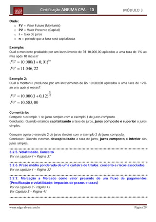MÓDULO 3

  Onde:
    o FV = Valor Futuro (Montante)
    o PV = Valor Presente (Capital)
    o i = taxa de juros
    o n = período que a taxa será capitalizada

  Exemplo:
  Qual o montante produzido por um investimento de R$ 10.000,00 aplicados a uma taxa de 1% ao
  mês após 10 meses?
= 10.000(1 + 0, 01)10
FV
   FV = 11.046, 22

  Exemplo 2:
  Qual o montante produzido por um investimento de R$ 10.000,00 aplicados a uma taxa de 12%
  ao ano após 6 meses?
                               6
= 10.000(1 + 0,12)
FV                            12


FV = 10.583, 00

  Comentário:
  Compare o exemplo 1 de juros simples com o exemplo 1 de juros composto.
  Conclusão: Quando estamos capitalizando a taxa de juros, juros composto é superior a juros
  simples.

  Compare agora o exemplo 2 de juros simples com o exemplo 2 de juros composto.
  Conclusão: Quando estamos descapitalizado a taxa de juros, juros composto é inferior aos
  juros simples.

  3.2.5. Volatilidade. Conceito
  Ver no capítulo 4 – Página 31

  3.2.6. Prazo médio ponderado de uma carteira de títulos: conceito e riscos associados
  Ver no capítulo 4 – Página 32

  3.2.7. Marcação a Mercado como valor presente de um fluxo de pagamentos
  (Precificação e volatilidade: impactos de prazos e taxas)
  Ver no capítulo 3 - Página 15
  Ver Capítulo 5 – Página 41



  www.edgarabreu.com.br                                                             Página 29
 