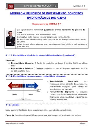 MÓDULO 4

     MÓDULO 4. PRINCÍPIOS DE INVESTIMENTO: CONCEITOS
                (PROPORÇÃO: DE 10% A 20%)
                                O que esperar do MÓDULO 4 ?


             Este capitulo teremos no mínimo 5 questões de prova e no máximo 10 questões de
             prova.
             Este módulo é um dos 3 mais importantes da prova.
             É um capítulo curto, mas que vai exigir compreensão e entendimento.
             Recomendo que o leitor estude primeiro o capítulo 5 e 6 e deixe para estudar este capítulo
             por ultimo.
             Motivo: de nada adianta saber que ações não possuem risco de crédito se você não saber o
             que é uma ação.




4.1.1.1. Rentabilidade absoluta versus rentabilidade relativa (benchmark)

Exemplos:
  o Rentabilidade Absoluta: O fundo de renda fixa do banco X rendeu 0,80% no ultimo
    mês.
  o Rentabilidade Relativa: O fundo de renda fixa do banco X teve um rendimento de 97%
    do CDI no ultimo mês.

4.1.1.2. Rentabilidade esperada versus rentabilidade observada

                                                    o Rentabilidade          Observada:     está
                                                      relacionada com o conceito de passado. É a
                                                      rentabilidade divulgada pelos fundos de
                                                      investimento, por exemplo.
                                                    o Rentabilidade Esperada: É calculada
                                                      como a média da rentabilidade observada.
                                                      Representa uma expectativa (esperança) de
                                                      retorno do investidor.

4.1.2. Liquidez

Maior ou menor facilidade de se negociar um ativo, convertendo-o em dinheiro.

Exemplo: Investimentos em CDB possuem maior liquidez que os investimento em imóveis.



www.edgarabreu.com.br                                                                         Página 31
 