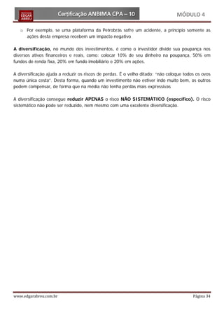 MÓDULO 4

   o Por exemplo, se uma plataforma da Petrobrás sofre um acidente, a princípio somente as
     ações desta empresa recebem um impacto negativo

A diversificação, no mundo dos investimentos, é como o investidor divide sua poupança nos
diversos ativos financeiros e reais, como: colocar 10% de seu dinheiro na poupança, 50% em
fundos de renda fixa, 20% em fundo imobiliário e 20% em ações.

A diversificação ajuda a reduzir os riscos de perdas. É o velho ditado: “não coloque todos os ovos
numa única cesta”. Desta forma, quando um investimento não estiver indo muito bem, os outros
podem compensar, de forma que na média não tenha perdas mais expressivas

A diversificação consegue reduzir APENAS o risco NÃO SISTEMÁTICO (específico). O risco
sistemático não pode ser reduzido, nem mesmo com uma excelente diversificação.




www.edgarabreu.com.br                                                                    Página 34
 