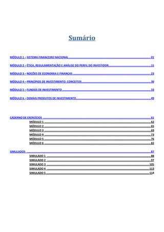  

 
 

      

                                                                    Sumário 
 

      
MÓDULO 1 – SISTEMA FINANCEIRO NACIONAL ..................................................................................................... 01 
 
MÓDULO 2 – ÉTICA, REGULAMENTAÇÃO E ANÁLISE DO PERFIL DO INVESTIDOR.................................................... 11 
 
MÓDULO 3 – NOÇÕES DE ECONOMIA E FINANÇAS ................................................................................................ 23 
 
MÓDULO 4 – PRINCÍPIOS DE INVESTIMENTO: CONCEITOS ..................................................................................... 30 
 
MÓDULO 5 – FUNDOS DE INVESTIMENTO ............................................................................................................. 33 
              
MÓDULO 6 – DEMAIS PRODUTOS DE INVESTIMENTO ............................................................................................ 49 
              
 

 
CADERNO DE EXERCÍCIOS  ..................................................................................................................................... 61 
              MÓDULO 1  ................................................................................................................................... 62 
              MÓDULO 2  ................................................................................................................................... 65 
              MÓDULO 3  ................................................................................................................................... 69 
              MÓDULO 4  ................................................................................................................................... 73 
              MÓDULO 5  ................................................................................................................................... 76 
              MÓDULO 6  ................................................................................................................................... 82 
               
SIMULADOS  ......................................................................................................................................................... 87 
              SIMULADO 1  ................................................................................................................................ 88 
              SIMULADO 2  ................................................................................................................................ 97 
              SIMULADO 3  .............................................................................................................................. 105 
              SIMULADO 4  .............................................................................................................................. 113 
              SIMULADO 5 ............................................................................................................................... 118 
 

 
 