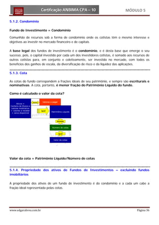 MÓDULO 5

5.1.2. Condomínio

Fundo de Investimento = Condomínio

Comunhão de recursos sob a forma de condomínio onde os cotistas têm o mesmo interesse e
objetivos ao investir no mercado financeiro e de capitais

A base legal dos fundos de investimento é o condomínio, e é desta base que emerge o seu
sucesso, pois, o capital investido por cada um dos investidores cotistas, é somado aos recursos de
outros cotistas para, em conjunto e coletivamente, ser investido no mercado, com todos os
benefícios dos ganhos de escala, da diversificação de risco e da liquidez das aplicações.

5.1.3. Cota

As cotas do fundo correspondem a frações ideais de seu patrimônio, e sempre são escriturais e
nominativas. A cota, portanto, é menor fração do Patrimônio Líquido do fundo.

Como é calculado o valor da cota?




Valor da cota = Patrimônio Liquido/Número de cotas


5.1.4. Propriedade dos ativos de Fundos de Investimentos – excluindo fundos
imobiliários

A propriedade dos ativos de um fundo de investimento é do condomínio e a cada um cabe a
fração ideal representada pelas cotas.




www.edgarabreu.com.br                                                                    Página 36
 