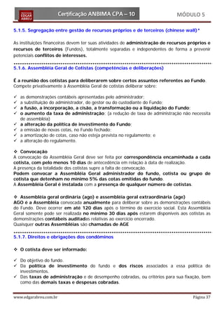 MÓDULO 5

5.1.5. Segregação entre gestão de recursos próprios e de terceiros (chinese wall)*

As instituições financeiras devem ter suas atividades de administração de recursos próprios e
recursos de terceiros (Fundos), totalmente separadas e independentes de forma a prevenir
potenciais conflitos de interesses.

5.1.6. Assembléia Geral de Cotistas (competências e deliberações)

É a reunião dos cotistas para deliberarem sobre certos assuntos referentes ao Fundo.
Compete privativamente à Assembléia Geral de cotistas deliberar sobre:

   as demonstrações contábeis apresentadas pelo administrador;
   a substituição do administrador, do gestor ou do custodiante do Fundo;
   a fusão, a incorporação, a cisão, a transformação ou a liquidação do Fundo;
   o aumento da taxa de administração; (a redução de taxa de administração não necessita
    de assembléia)
   a alteração da política de investimento do Fundo;
   a emissão de novas cotas, no Fundo fechado;
   a amortização de cotas, caso não esteja prevista no regulamento; e
   a alteração do regulamento.

 Convocação
A convocação da Assembléia Geral deve ser feita por correspondência encaminhada a cada
cotista, com pelo menos 10 dias de antecedência em relação à data de realização.
A presença da totalidade dos cotistas supre a falta de convocação.
Podem convocar a Assembléia Geral administrador do fundo, cotista ou grupo de
cotista que detenham no mínimo 5% das cotas emitidas do fundo.
A Assembléia Geral é instalada com a presença de qualquer número de cotistas.

 Assembléia geral ordinária (ago) e assembléia geral extraordinária (age)
AGO é a Assembléia convocada anualmente para deliberar sobre as demonstrações contábeis
do Fundo. Deve ocorrer em até 120 dias após o término do exercício social. Esta Assembléia
Geral somente pode ser realizada no mínimo 30 dias após estarem disponíveis aos cotistas as
demonstrações contábeis auditadas relativas ao exercício encerrado.
Quaisquer outras Assembléias são chamadas de AGE

5.1.7. Direitos e obrigações dos condôminos

 O cotista deve ser informado:

 Do objetivo do fundo.
 Da política de investimento do fundo e dos riscos associados a essa política de
  investimentos.
 Das taxas de administração e de desempenho cobradas, ou critérios para sua fixação, bem
  como das demais taxas e despesas cobradas.


www.edgarabreu.com.br                                                               Página 37
 