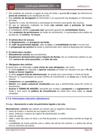 MÓDULO 5

 Das condições de emissão e resgate de cotas do fundo e quando for o caso, da referência de
  prazo de carência ou de atualização da cota.
 Dos critérios de divulgação de informação e em qual jornal são divulgadas as informações
  do fundo.
 Quando for o caso, da referência a contratação de terceiros como gestor dos recursos.
 De que as aplicações realizadas no fundo não contam com a proteção do Fundo
  Garantidor de Credito.
 A rentabilidade obtida no passado não representa garantia de rentabilidade futura.
 Para avaliação da performance do fundo de investimento, é recomendável uma análise de
  período de, no mínimo, 12 meses

   O cotista deve ter acesso:
   Ao Regulamento e ao prospecto do fundo.
   Ao valor do patrimônio líquido, valor da cota e a rentabilidade no mês e no ano civil.
   A composição da carteira do fundo (o administrador deve colocá-la disposição dos cotistas).

 O cotista deve receber:
 Mensalmente extrato dos investimentos.
 Anualmente demonstrativo para Imposto de Renda com os rendimentos obtidos no ano
  civil, número de cotas possuídas e o valor da cota.

 Obrigações dos cotistas
O cotista deve ser informado e estar ciente de suas obrigações, tais como:
 O cotista poderá ser chamado a aportar recursos ao fundo nas situações em que o PL do
   fundo se tornar negativo.
 O cotista pagará taxa de administração, de acordo com o percentual e critério do fundo.
 Observar as recomendações de prazo mínimo de investimento e os riscos que o fundo pode
   incorrer.
 Comparecer nas assembléias gerais.
 Manter seus dados cadastrais atualizados para que o administrador possa lhe enviar os
   documentos.
 Assinar o TERMO DE ADESÃO, atestando que recebeu o prospecto e o regulamento do
   fundo e está ciente da política de investimento do fundo bem como todos os riscos
   envolvidos.

5.1.8. Informações relevantes (disclaimers)

Divulgar, diariamente o valor do patrimônio líquido e da cota.

Mensalmente, remeter aos cotistas um extrato com as seguintes informações:
 nome do Fundo e o número de seu registro no CNPJ;
 nome, endereço e número de registro do administrador no CNPJ;
 nome do cotista;
 saldo e valor das cotas no início e no final do período e a movimentação ocorrida ao longo do
  mesmo;
 rentabilidade do Fundo auferida entre o último dia útil do mês anterior e o última dia útil do
  mês de referência do extrato;

www.edgarabreu.com.br                                                                  Página 38
 