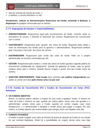 MÓDULO 5

 data de emissão do extrato da conta; e
 o telefone, o correio eletrônico e o site

Anualmente, colocar as demonstrações financeiras do Fundo, incluindo o Balanço, à
disposição de qualquer interessado que as solicitar.

5.1.9. Segregação de funções e responsabilidades:

 ADMINISTRADOR: Responsável legal pelo funcionamento do fundo. Controla todos os
  prestadores de serviço, e defende os interesses dos cotistas. Responsável por comunicação
  com o cotista.

 CUSTODIANTE: Responsável pela “guarda” dos ativos do fundo. Responde pelos dados e
  envio de informações dos fundos para os gestores e administradores. Responsável também
  pela “marcação a mercado” dos ativos da carteira.

 DISTRIBUIDOR: Responsável pela venda das cotas do fundo. Pode ser o próprio
  administrador ou terceiros contratados por ele.

 GESTOR: Responsável pela compra e venda dos ativos do fundo (gestão) segundo política de
  investimento estabelecida em regulamento. Quando há aplicação no fundo, cabe ao gestor
  comprar ativos para a carteira. Quando houver resgate o gestor terá que vender ativos da
  carteira.

 AUDITOR INDEPENDENTE: Todo Fundo deve contratar um auditor independente que
  audite as contas do Fundo pelo menos uma vez por ano



5.1.10. Fundos de Investimento (FI) e Fundos de Investimento em Cotas (FIC):
definições

 OS FUNDOS ABERTOS:
  Nestes, os cotistas podem solicitar o resgate de suas cotas a qualquer tempo. O número de
  cotas do Fundo é variável, ou seja: quando um cotista aplica, novas cotas são geradas e o
  administrador compra ativos para o Fundo; quando um cotista resgata, suas cotas
  desaparecem, e o administrador é obrigado a vender ativos para pagar o resgate. Por este
  motivo, os Fundos abertos são recomendados para abrigar ativos com liquidez mais alta.

 FUNDOS FECHADOS
  O cotista só pode resgatar suas cotas ao término do prazo de duração do Fundo ou em virtude
  de sua eventual liquidação. Ainda há a possibilidade de resgate destas cotas caso haja


www.edgarabreu.com.br                                                               Página 39
 