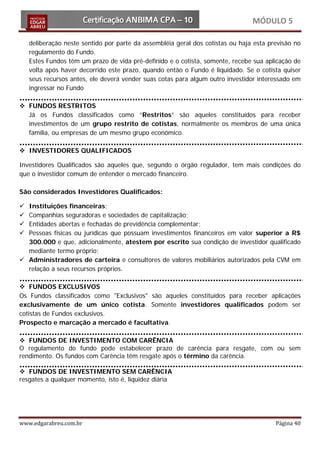 MÓDULO 5

    deliberação neste sentido por parte da assembléia geral dos cotistas ou haja esta previsão no
    regulamento do Fundo.
    Estes Fundos têm um prazo de vida pré-definido e o cotista, somente, recebe sua aplicação de
    volta após haver decorrido este prazo, quando então o Fundo é liquidado. Se o cotista quiser
    seus recursos antes, ele deverá vender suas cotas para algum outro investidor interessado em
    ingressar no Fundo

 FUNDOS RESTRITOS
  Já os Fundos classificados como “Restritos” são aqueles constituídos para receber
  investimentos de um grupo restrito de cotistas, normalmente os membros de uma única
  família, ou empresas de um mesmo grupo econômico.

 INVESTIDORES QUALIFICADOS

Investidores Qualificados são aqueles que, segundo o órgão regulador, tem mais condições do
que o investidor comum de entender o mercado financeiro.

São considerados Investidores Qualificados:

 Instituições financeiras;
 Companhias seguradoras e sociedades de capitalização;
 Entidades abertas e fechadas de previdência complementar;
 Pessoas físicas ou jurídicas que possuam investimentos financeiros em valor superior a R$
  300.000 e que, adicionalmente, atestem por escrito sua condição de investidor qualificado
  mediante termo próprio;
 Administradores de carteira e consultores de valores mobiliários autorizados pela CVM em
  relação a seus recursos próprios.

 FUNDOS EXCLUSIVOS
Os Fundos classificados como "Exclusivos" são aqueles constituídos para receber aplicações
exclusivamente de um único cotista. Somente investidores qualificados podem ser
cotistas de Fundos exclusivos.
Prospecto e marcação a mercado é facultativa.

 FUNDOS DE INVESTIMENTO COM CARÊNCIA
O regulamento do fundo pode estabelecer prazo de carência para resgate, com ou sem
rendimento. Os fundos com Carência têm resgate após o término da carência.

 FUNDOS DE INVESTIMENTO SEM CARÊNCIA
resgates a qualquer momento, isto é, liquidez diária




www.edgarabreu.com.br                                                                   Página 40
 