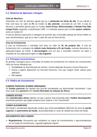 MÓDULO 5

5.2. Dinâmica de Aplicação e Resgate

Cota de Abertura
Chamamos de cota de abertura aquela que já é conhecida no início do dia. O seu cálculo é
feito com base no valor do PL do Fundo no dia anterior, acrescido de um CDI. A cota de
abertura é permitida apenas para os Fundos Curto Prazo, Referenciados e Renda Fixa Não
Longo Prazo (segundo a classificação CVM), e é indicada apenas para Fundos pouco voláteis,
como os Fundos DI.
A cota de abertura apresenta a vantagem de permitir que o investidor planeje de forma melhor as
suas movimentações, pois já se sabe o valor da cota no início do dia.

Cota de Fechamento
A cota de fechamento é calculada com base no valor do PL do próprio dia. A cota de
fechamento tem a vantagem de refletir mais fielmente o PL do Fundo, evitando distorções na
aplicação/resgate do Fundo. A desvantagem está em que o investidor somente vai saber o
resultado de sua aplicação/resgate no dia seguinte

5.3. Principais Características
As grandes vantagens para o investidor de fundos de investimento em relação aos investimentos
feitos de forma individual são:
     Possibilidade de diversificação da carteira, mesmo dispondo de pouco recurso financeiro
     Acesso a papeis disponíveis no mercado financeiro, mas que exigem maior volume para
        aplicação
     Alta liquidez

5.4. Política de Investimento

FUNDOS PASSIVOS (FUNDO INDEXADO)
Os fundos passivos são aqueles que buscam acompanhar um determinado “benchmark” e por
essa razão seus gestores têm menos liberdade na seleção de Ativos

FUNDOS ATIVOS
São considerados ativos aqueles em que o gestor atua buscando obter melhor desempenho,
assumindo posições que julgue propícias para superar o seu “benchmark”

FUNDO ALAVANCADO
Um fundo é considerado alavancado sempre que existir possibilidade (diferente de zero) de perda
superior ao patrimônio do fundo, desconsiderando-se casos de default nos ativos do fundo.

DOCUMENTOS DOS FUNDOS

 Regulamento: Documento que estabelece as regras de funcionamento e operacionalização
  de um fundo de investimento, segundo legislação vigente.

www.edgarabreu.com.br                                                                 Página 41
 