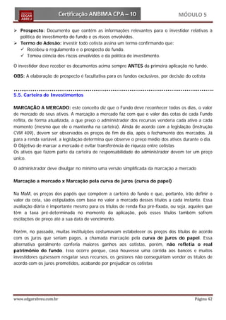 MÓDULO 5

 Prospecto: Documento que contém as informações relevantes para o investidor relativas à
  política de investimento do fundo e os riscos envolvidos.
 Termo de Adesão: investir todo cotista assina um termo confirmando que:
   Recebeu o regulamento e o prospecto do fundo.
   Tomou ciência dos riscos envolvidos e da política de investimento.

O investidor deve receber os documentos acima sempre ANTES da primeira aplicação no fundo.

OBS: A elaboração de prospecto é facultativa para os fundos exclusivos, por decisão do cotista



5.5. Carteira de Investimentos

MARCAÇÃO A MERCADO: este conceito diz que o Fundo deve reconhecer todos os dias, o valor
de mercado de seus ativos. A marcação a mercado faz com que o valor das cotas de cada Fundo
reflita, de forma atualizada, a que preço o administrador dos recursos venderia cada ativo a cada
momento (mesmo que ele o mantenha na carteira). Ainda de acordo com a legislação (instrução
CVM 409), devem ser observados os preços do fim do dia, após o fechamento dos mercados. Já
para a renda variável, a legislação determina que observe o preço médio dos ativos durante o dia.
O Objetivo de marcar a mercado é evitar transferência de riqueza entre cotistas
Os ativos que fazem parte da carteira de responsabilidade do administrador devem ter um preço
único.

O administrador deve divulgar no mínimo uma versão simplificada da marcação a mercado

Marcação a mercado x Marcação pela curva de juros (curva do papel)

Na MaM, os preços dos papéis que compõem a carteira do fundo e que, portanto, irão definir o
valor da cota, são estipulados com base no valor a mercado desses títulos a cada instante. Essa
avaliação diária é importante mesmo para os títulos de renda fixa pré-fixada, ou seja, aqueles que
têm a taxa pré-determinada no momento da aplicação, pois esses títulos também sofrem
oscilações de preço até a sua data de vencimento.

Porém, no passado, muitas instituições costumavam estabelecer os preços dos títulos de acordo
com os juros que seriam pagos, a chamada marcação pela curva de juros do papel. Essa
alternativa geralmente conferia maiores ganhos aos cotistas, porém, não refletia o real
patrimônio do fundo. Isso ocorre porque, caso houvesse uma corrida aos bancos e muitos
investidores quisessem resgatar seus recursos, os gestores não conseguiriam vender os títulos de
acordo com os juros prometidos, acabando por prejudicar os cotistas




www.edgarabreu.com.br                                                                    Página 42
 