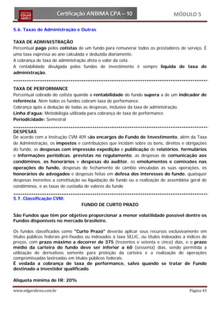 MÓDULO 5

5.6. Taxas de Administração e Outras

TAXA DE ADMINISTRAÇÃO
Percentual pago pelos cotistas de um fundo para remunerar todos os prestadores de serviço. É
uma taxa expressa ao ano calculada e deduzida diariamente.
A cobrança de taxa de administração afeta o valor da cota.
A rentabilidade divulgada pelos fundos de investimento é sempre liquida de taxa de
administração.


TAXA DE PERFORMANCE
Percentual cobrado do cotista quando a rentabilidade do fundo supera a de um indicador de
referência. Nem todos os fundos cobram taxa de performance.
Cobrança após a dedução de todas as despesas, inclusive da taxa de administração.
Linha d’agua: Metodologia utilizada para cobrança de taxa de performance.
Periodicidade: Semestral

DESPESAS
De acordo com a Instrução CVM 409 são encargos do Fundo de Investimento, além da Taxa
de Administração, os impostos e contribuições que incidam sobre os bens, direitos e obrigações
do fundo, as despesas com impressão expedição e publicação de relatórios, formulários
e informações periódicas, previstas no regulamento, as despesas de comunicação aos
condôminos, os honorários e despesas do auditor, os emolumentos e comissões nas
operações do fundo, despesas de fechamento de câmbio vinculadas as suas operações, os
honorários de advogados e despesas feitas em defesa dos interesses do fundo, quaisquer
despesas inerentes a constituição ou liquidação do fundo ou a realização de assembléia geral de
condôminos, e as taxas de custodia de valores do fundo

5.7. Classificação CVM:
                                  FUNDO DE CURTO PRAZO

São Fundos que têm por objetivo proporcionar a menor volatilidade possível dentre os
Fundos disponíveis no mercado brasileiro.

Os fundos classificados como "Curto Prazo" deverão aplicar seus recursos exclusivamente em
títulos públicos federais pré-fixados ou indexados à taxa SELIC, ou títulos indexados a índices de
preços, com prazo máximo a decorrer de 375 (trezentos e setenta e cinco) dias, e o prazo
médio da carteira do fundo deve ser inferior a 60 (sessenta) dias, sendo permitida a
utilização de derivativos somente para proteção da carteira e a realização de operações
compromissadas lastreadas em títulos públicos federais.
É vedada a cobrança de taxa de performance, salvo quando se tratar de Fundo
destinado a investidor qualificado.

Alíquota mínima de IR: 20%

www.edgarabreu.com.br                                                                    Página 43
 