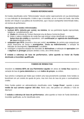 MÓDULO 5

                                 FUNDOS REFERENCIADOS

Os Fundos classificados como "Referenciados" devem conter expressamente em sua denominação
e o seu indicador de desempenho. A idéia é que o investidor, ao ver o nome do Fundo, não tenha
dúvida com relação à sua política de investimentos, que é buscar acompanhar determinado índice,
em termos de performance

Obrigações dos fundos referenciados:
 tenham 80% (oitenta por cento), no mínimo, de seu patrimônio líquido representado,
  isolada ou cumulativamente, por:
  a) títulos de emissão do Tesouro Nacional e/ou do Banco Central do Brasil;
  b) títulos e valores mobiliários de renda fixa cujo emissor esteja classificado na categoria
      baixo risco de crédito ou equivalente, com certificação por agência de classificação
      de risco localizada no País;
 estipulem que 95% (noventa e cinco por cento), no mínimo, da carteira seja composta por
  ativos financeiros de forma a acompanhar, direta ou indiretamente, a variação do
  indicador de desempenho ("benchmark") escolhido;
 restrinjam a respectiva atuação nos mercados de derivativos a realização de operações com
  o objetivo de proteger posições detidas à vista, até o limite dessas.

É vedada a cobrança de taxa de performance, salvo quando se tratar de Fundo
destinado a investidor qualificado



                                 FUNDOS DE RENDA FIXA

Investem no mínimo 80% de seu Patrimônio Líquido em ativos de renda fixa expostos a
variação da taxa de juros doméstica ou a um índice de preços, ou ambos.

Sua carteira é composta por títulos que rendem uma taxa previamente acordada. Estes fundos se
beneficiam em um cenário de queda de juros, mas tem risco de taxa de juros e eventualmente
crédito

Estes Fundos podem ser adicionalmente classificados como “Longo Prazo”, quando o prazo
médio de sua carteira superar 365 dias. Neste caso, não poderá ser utilizada a “Cota de
Abertura”.

É vedada a cobrança de taxa de performance, salvo quando se tratar de Fundo destinado a
investidor qualificado, ou for classificado como




www.edgarabreu.com.br                                                                 Página 44
 