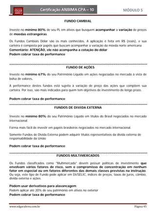 MÓDULO 5

                                       FUNDO CAMBIAL

Investe no mínimo 80% de seu PL em ativos que busquem acompanhar a variação de preços
de moedas estrangeiras.

Os Fundos Cambiais Dólar são os mais conhecidos. A aplicação é feita em R$ (reais), e sua
carteira é composta por papéis que buscam acompanhar a variação da moeda norte americana
Comentário: ATENÇÃO, ele não acompanha a cotação do dólar
Podem cobrar taxa de performance



                                        FUNDO DE AÇÕES

Investe no mínimo 67% do seu Patrimônio Líquido em ações negociadas no mercado à vista de
bolsa de valores.

A performance destes fundos está sujeita à variação de preço das ações que compõem sua
carteira. Por isso, são mais indicados para quem tem objetivos de investimento de longo prazo.

Podem cobrar taxa de performance

                                FUNDOS DE DIVIDA EXTERNA

Investe no mínimo 80% do seu Patrimônio Líquido em títulos do Brasil negociados no mercado
internacional.

Forma mais fácil de investir em papéis brasileiros negociados no mercado internacional.

Somente Fundos de Dívida Externa podem adquirir títulos representativos da dívida externa de
responsabilidade da União

Podem cobrar taxa de performance


                                 FUNDOS MULTIMERCADOS

Os Fundos classificados como "Multimercado" devem possuir políticas de investimento que
envolvam vários fatores de risco, sem o compromisso de concentração em nenhum
fator em especial ou em fatores diferentes das demais classes previstas na instrução.
Ou seja, este tipo de Fundo pode aplicar em DI/SELIC, índices de preços, taxas de juros, câmbio,
dívida externa e ações.

Podem usar derivativos para alavancagem
Podem aplicar até 20% de seu patrimônio em ativos no exterior
Podem cobrar taxa de performance


www.edgarabreu.com.br                                                                     Página 45
 