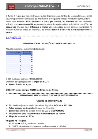 MÓDULO 5


O fundo é regido por esta Instrução e pelas disposições constantes do seu regulamento, sendo
seu principal meio de divulgação de informações a sua página na rede mundial de computadores.
fundo deve manter 95% (noventa e cinco por cento), no mínimo, de seu patrimônio
aplicado em valores mobiliários ou outros ativos de renda variável autorizados pela CVM, na
proporção em que estes integram o índice de referência, ou em posições compradas no
mercado futuro do índice de referência, de forma a refletir a variação e rentabilidade de tal
índice

5.9. Tributação

                    IMPOSTO SOBRE OPERAÇÕES FINANCEIRAS (I.O.F)

Alíquota regressiva, conforme tabela abaixo:




O IOF é cobrado sobre os RENDIMENTOS.
Exemplos de Operações com Isenção de I.O.F:
 Ações, Fundo de ações

OBS: IOF incide sempre ANTES do Imposto de Renda

                IMPOSTO DE RENDA SOBRE FUNDOS DE INVESTIMENTOS

                                 FUNDOS DE CURTO PRAZO

   São fundos cujo prazo médio da carteira é igual ou inferior a 365 dias.
   Fator gerador do imposto: Resgate ou Semestral
   Semestre: ultimo dia útil dos meses de MAIO e NOVEMBRO
   Responsável pelo recolhimento: Administrador do fundo
   Alíquota semestral: 20%

Alíquota no Resgate
    22,5%  aplicações de até 180 dias


www.edgarabreu.com.br                                                               Página 47
    20,0%  aplicações com prazos igual ou superior a 181 dias.
 