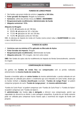 MÓDULO 5

                                FUNDOS DE LONGO PRAZO

   São fundos cujo prazo médio da carteira é superior a 365 dias.
   Fator gerador do imposto: Resgate ou Semestral
   Semestre: ultimo dia útil dos meses de MAIO e NOVEMBRO
   Responsável pelo recolhimento: Administrador do fundo
   Alíquota semestral: 15%

Alíquota no Resgate
    22,5%  aplicações de até 180 dias
    20,0%  aplicações de 181 a 360 dias
    17,5%  aplicações de 361 até 720 dias
    15,0%  aplicações acima de 720 dias
OBS: A cobrança de imposto de renda em Fundos (come-cotas) reduz a QUANTIDADE de cotas
e não o VALOR da cota.

                                     FUNDOS DE AÇÕES

   Carteiras com no mínimo 67% aplicado no Mercado de Ações
   Fator Gerador do imposto: Resgate
   Responsável pelo recolhimento: Administrador do fundo
   Alíquota única de: 15% (resgate, não tem come-cotas)

OBS: Nos fundos de ações não há recolhimento de Imposto de Renda Semestralmente, somente
no resgate

                                COMPENSAÇÃO DE PERDAS:

Os ganhos nos fundos de renda fixa são compensados com as perdas realizadas
anteriormente no mesmo fundo de renda fixa.

Quando o investidor aplica em vários fundos do mesmo administrador, a perda realizada em um
fundo pode ser utilizada para abater o rendimento que será tributado em outro fundo, desde que
os fundos tenham a mesma classificação (exemplo: “Fundos de Longo Prazo” só podem
compensar prejuízos de outro “Fundo de Longo prazo”, do mesmo administrador;

“Fundos de Curto Prazo” só podem compensar com “Fundos de Curto Prazo” e “Fundos de Ações”
só podem compensar com “Fundos de Ações”).
O administrador dos fundos não é obrigado a oferecer essa compensação, porém sua
capacidade de oferecê-la ao cliente é uma vantagem competitiva. A perda de um fundo somente
pode ser utilizada para compensar lucros futuros após a ocorrência do resgate do fundo com
prejuízo.



www.edgarabreu.com.br                                                                Página 48
 