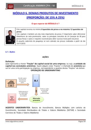 MÓDULO 6

        MÓDULO 6. DEMAIS PRODUTOS DE INVESTIMENTO
                (PROPORÇÃO: DE 15% A 25%)
                                O que esperar do MÓDULO 6 ?


             Este capitulo teremos no mínimo 8 questões de prova e no máximo 12 questões de
             prova.
             Este capítulo é também uns dos mais importantes da prova. É importante saber diferenciar
             Debêntures de nota promissória, saber os principais conceitos de LH (isenção de IR para
             pessoa física) e ações é requisito essencial para obter sucesso nesta parte da prova.
             O assunto caderneta de poupança só será cobrado nas provas realizadas a partir do dia
             13/11/2010.



6.1. Ações

                                              AÇÕES

Definição:
ação representa a menor "fração" do capital social de uma empresa, ou seja, a unidade do
capital nas sociedades anônimas. Quem adquire estas "frações" é chamado de acionista que
vai ter uma certa participação na empresa, correspondente a quantas destas "frações" ele detiver.
                                OPERAÇÃO DE UNDERWRITING




AGENTES UNDERWRITER: Bancos de Investimento, Bancos Múltiplos com carteira de
Investimento, Sociedade Distribuidora de Títulos e Valores Mobiliários (SDTVM) e Sociedade
Corretora de Títulos e Valores Mobiliários



www.edgarabreu.com.br                                                                       Página 50
 