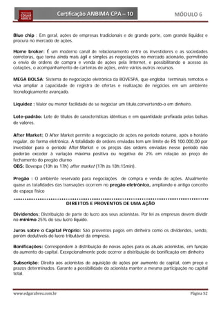 MÓDULO 6


Blue chip : Em geral, ações de empresas tradicionais e de grande porte, com grande liquidez e
procura no mercado de ações.

Home broker: É um moderno canal de relacionamento entre os investidores e as sociedades
corretoras, que torna ainda mais ágil e simples as negociações no mercado acionário, permitindo
o envio de ordens de compra e venda de ações pela Internet, e possibilitando o acesso às
cotações, o acompanhamento de carteiras de ações, entre vários outros recursos.

MEGA BOLSA: Sistema de negociação eletrônica da BOVESPA, que engloba terminais remotos e
visa ampliar a capacidade de registro de ofertas e realização de negócios em um ambiente
tecnologicamente avançado.

Liquidez : Maior ou menor facilidade de se negociar um título,convertendo-o em dinheiro.

Lote-padrão: Lote de títulos de características idênticas e em quantidade prefixada pelas bolsas
de valores.

After Market: O After Market permite a negociação de ações no período noturno, após o horário
regular, de forma eletrônica. A totalidade de ordens enviadas tem um limite de R$ 100.000,00 por
investidor para o período After-Market e os preços das ordens enviadas nesse período não
poderão exceder à variação máxima positiva ou negativa de 2% em relação ao preço de
fechamento do pregão diurno
OBS: Bovespa (10h às 17h) after market (17h às 18h:15min).

Pregão : O ambiente reservado para negociações de compra e venda de ações. Atualmente
quase as totalidades das transações ocorrem no pregão eletrônico, ampliando o antigo conceito
de espaço físico

                          DIREITOS E PROVENTOS DE UMA AÇÃO

Dividendos: Distribuição de parte do lucro aos seus acionistas. Por lei as empresas devem dividir
no mínimo 25% do seu lucro liquido.

Juros sobre o Capital Próprio: São proventos pagos em dinheiro como os dividendos, sendo,
porém dedutíveis do lucro tributável da empresa.

Bonificações: Correspondem à distribuição de novas ações para os atuais acionistas, em função
do aumento do capital. Excepcionalmente pode ocorrer a distribuição de bonificação em dinheiro

Subscrição: Direito aos acionistas de aquisição de ações por aumento de capital, com preço e
prazos determinados. Garante a possibilidade do acionista manter a mesma participação no capital
total.



www.edgarabreu.com.br                                                                   Página 52
 