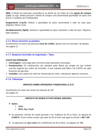 MÓDULO 6

OBS: O direito de subscrição assemelha-se ao direito de um titular de uma opção de compra
(call) , ou seja, ambos possuem o direito de comprar uma determinada quantidade de ações com
prazos e condições pré-estabelecidos.

Grupamento (I nplit ): Reduzir a quantidade de ações aumentando o valor de cada ação;
(Objetivo: Menor risco)

Desdobramento (Split): Aumenta a quantidade de ações reduzindo o valor da ação; (Objetivo:
Maior liquidez)



6.1.6. Riscos inerentes ao produto:
Investimentos em ações não possuem risco de crédito. Apenas risco de mercado e de liquidez.
Ver página 31


6.1.7. Despesas incorridas na negociação – Tipos:

CUSTO DA OPERAÇÃO
 Corretagem: Custo pago para corretoras pelas operações executadas.
 Emolumentos: Os emolumentos são cobrados pelas Bolsas por pregão em que tenham
  ocorrido negócios por ordem do investidor. A taxa cobrada pela Bolsa é de 0,035% do valor
  financeiro da operação
 Custódia: Uma espécie de tarifa de manutenção de conta, cobrada por algumas corretoras

6.1.8. Tributação:

                  IMPOSTO SOBRE OPERAÇÕES FINANCEIRAS (I.O.F)

Investimento em ações são isentos da cobrança de IOF
Ver página 43

                        IMPOSTO DE RENDA ATIVOS RENDA VARIÁVEL

    Ações
        15%
        20% Day Trade

    As operações normais de venda passarão a ter incidência de IR na fonte, na alíquota de
     0,005%. Ficam isentas vendas cujo valor do IR na fonte seja igual ou inferior a R$ 1,00

    As operações de day-trade tem recolhimento de IR na fonte, na alíquota de 1%.


www.edgarabreu.com.br                                                               Página 53
 