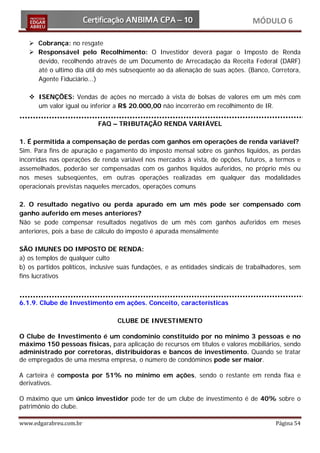 MÓDULO 6

    Cobrança: no resgate
    Responsável pelo Recolhimento: O Investidor deverá pagar o Imposto de Renda
     devido, recolhendo através de um Documento de Arrecadação da Receita Federal (DARF)
     até o ultimo dia útil do mês subseqüente ao da alienação de suas ações. (Banco, Corretora,
     Agente Fiduciário...)

    ISENÇÕES: Vendas de ações no mercado à vista de bolsas de valores em um mês com
     um valor igual ou inferior a R$ 20.000,00 não incorrerão em recolhimento de IR.

                           FAQ – TRIBUTAÇÃO RENDA VARIÁVEL

1. É permitida a compensação de perdas com ganhos em operações de renda variável?
Sim. Para fins de apuração e pagamento do imposto mensal sobre os ganhos líquidos, as perdas
incorridas nas operações de renda variável nos mercados à vista, de opções, futuros, a termos e
assemelhados, poderão ser compensadas com os ganhos líquidos auferidos, no próprio mês ou
nos meses subseqüentes, em outras operações realizadas em qualquer das modalidades
operacionais previstas naqueles mercados, operações comuns

2. O resultado negativo ou perda apurado em um mês pode ser compensado com
ganho auferido em meses anteriores?
Não se pode compensar resultados negativos de um mês com ganhos auferidos em meses
anteriores, pois a base de cálculo do imposto é apurada mensalmente

SÃO IMUNES DO IMPOSTO DE RENDA:
a) os templos de qualquer culto
b) os partidos políticos, inclusive suas fundações, e as entidades sindicais de trabalhadores, sem
fins lucrativos



6.1.9. Clube de Investimento em ações. Conceito, características

                                  CLUBE DE INVESTIMENTO

O Clube de Investimento é um condomínio constituído por no mínimo 3 pessoas e no
máximo 150 pessoas físicas, para aplicação de recursos em títulos e valores mobiliários, sendo
administrado por corretoras, distribuidoras e bancos de investimento. Quando se tratar
de empregados de uma mesma empresa, o número de condôminos pode ser maior.

A carteira é composta por 51% no mínimo em ações, sendo o restante em renda fixa e
derivativos.

O máximo que um único investidor pode ter de um clube de investimento é de 40% sobre o
patrimônio do clube.

www.edgarabreu.com.br                                                                    Página 54
 