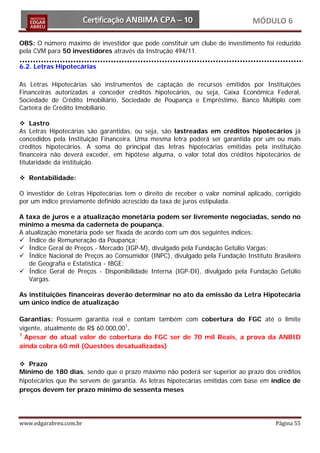 MÓDULO 6

OBS: O número máximo de investidor que pode constituir um clube de investimento foi reduzido
pela CVM para 50 investidores através da Instrução 494/11.

6.2. Letras Hipotecárias

As Letras Hipotecárias são instrumentos de captação de recursos emitidos por Instituições
Financeiras autorizadas a conceder créditos hipotecários, ou seja, Caixa Econômica Federal,
Sociedade de Crédito Imobiliário, Sociedade de Poupança e Empréstimo, Banco Múltiplo com
Carteira de Crédito Imobiliário.

 Lastro
As Letras Hipotecárias são garantidas, ou seja, são lastreadas em créditos hipotecários já
concedidos pela Instituição Financeira. Uma mesma letra poderá ser garantida por um ou mais
créditos hipotecários. A soma do principal das letras hipotecárias emitidas pela instituição
financeira não deverá exceder, em hipótese alguma, o valor total dos créditos hipotecários de
titularidade da instituição.

 Rentabilidade:

O investidor de Letras Hipotecárias tem o direito de receber o valor nominal aplicado, corrigido
por um índice previamente definido acrescido da taxa de juros estipulada.

A taxa de juros e a atualização monetária podem ser livremente negociadas, sendo no
mínimo a mesma da caderneta de poupança.
A atualização monetária pode ser fixada de acordo com um dos seguintes índices:
 Índice de Remuneração da Poupança;
 Índice Geral de Preços - Mercado (IGP-M), divulgado pela Fundação Getúlio Vargas;
 Índice Nacional de Preços ao Consumidor (INPC), divulgado pela Fundação Instituto Brasileiro
   de Geografia e Estatística - IBGE;
 Índice Geral de Preços - Disponibilidade Interna (IGP-DI), divulgado pela Fundação Getúlio
   Vargas.

As instituições financeiras deverão determinar no ato da emissão da Letra Hipotecária
um único índice de atualização

Garantias: Possuem garantia real e contam também com cobertura do FGC até o limite
vigente, atualmente de R$ 60.000,001.
1
  Apesar do atual valor de cobertura do FGC ser de 70 mil Reais, a prova da ANBID
ainda cobra 60 mil (Questões desatualizadas)

 Prazo
Mínimo de 180 dias, sendo que o prazo máximo não poderá ser superior ao prazo dos créditos
hipotecários que lhe servem de garantia. As letras hipotecárias emitidas com base em índice de
preços devem ter prazo mínimo de sessenta meses




www.edgarabreu.com.br                                                                  Página 55
 