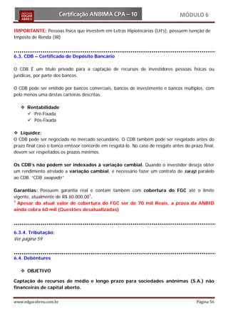 MÓDULO 6

IMPORTANTE: Pessoas física que investem em Letras Hipiotecárias (LH’s), possuem isenção de
Imposto de Renda (IR)



6.3. CDB – Certificado de Depósito Bancário

O CDB É um título privado para a captação de recursos de investidores pessoas físicas ou
jurídicas, por parte dos bancos.

O CDB pode ser emitido por bancos comerciais, bancos de investimento e bancos múltiplos, com
pelo menos uma destas carteiras descritas.

    Rentabilidade
      Pré-Fixada
      Pós-Fixada

 Liquidez:
O CDB pode ser negociado no mercado secundário. O CDB também pode ser resgatado antes do
prazo final caso o banco emissor concorde em resgatá-lo. No caso de resgate antes do prazo final,
devem ser respeitados os prazos mínimos.

Os CDB’s não podem ser indexados à variação cambial. Quando o investidor deseja obter
um rendimento atrelado a variação cambial, é necessário fazer um contrato de sw ap paralelo
ao CDB. “CDB swapado”

Garantias: Possuem garantia real e contam também com cobertura do FGC até o limite
vigente, atualmente de R$ 60.000,001.
1
  Apesar do atual valor de cobertura do FGC ser de 70 mil Reais, a prova da ANBID
ainda cobra 60 mil (Questões desatualizadas)



6.3.4. Tributação:
Ver página 59


6.4. Debêntures

    OBJETIVO

Captação de recursos de médio e longo prazo para sociedades anônimas (S.A.) não
financeiras de capital aberto.


www.edgarabreu.com.br                                                                   Página 56
 