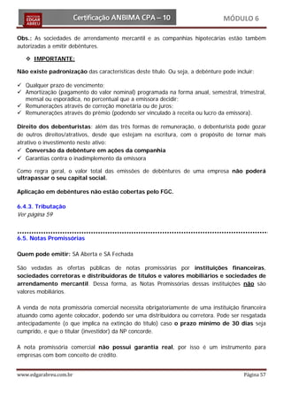 MÓDULO 6

Obs.: As sociedades de arrendamento mercantil e as companhias hipotecárias estão também
autorizadas a emitir debêntures.

    IMPORTANTE:

Não existe padronização das características deste título. Ou seja, a debênture pode incluir:

 Qualquer prazo de vencimento;
 Amortização (pagamento do valor nominal) programada na forma anual, semestral, trimestral,
  mensal ou esporádica, no percentual que a emissora decidir;
 Remunerações através de correção monetária ou de juros;
 Remunerações através do prêmio (podendo ser vinculado à receita ou lucro da emissora).

Direito dos debenturistas: além das três formas de remuneração, o debenturista pode gozar
de outros direitos/atrativos, desde que estejam na escritura, com o propósito de tornar mais
atrativo o investimento neste ativo:
 Conversão da debênture em ações da companhia
 Garantias contra o inadimplemento da emissora

Como regra geral, o valor total das emissões de debêntures de uma empresa não poderá
ultrapassar o seu capital social.

Aplicação em debêntures não estão cobertas pelo FGC.

6.4.3. Tributação
Ver página 59


6.5. Notas Promissórias

Quem pode emitir: SA Aberta e SA Fechada

São vedadas as ofertas públicas de notas promissórias por instituições financeiras,
sociedades corretoras e distribuidoras de títulos e valores mobiliários e sociedades de
arrendamento mercantil. Dessa forma, as Notas Promissórias dessas instituições não são
valores mobiliários.

A venda de nota promissória comercial necessita obrigatoriamente de uma instituição financeira
atuando como agente colocador, podendo ser uma distribuidora ou corretora. Pode ser resgatada
antecipadamente (o que implica na extinção do título) caso o prazo mínimo de 30 dias seja
cumprido, e que o titular (investidor) da NP concorde.

A nota promissória comercial não possui garantia real, por isso é um instrumento para
empresas com bom conceito de crédito.


www.edgarabreu.com.br                                                                  Página 57
 