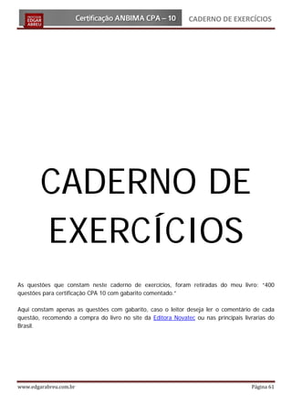 CADERNO DE EXERCÍCIOS




        CADERNO DE
        EXERCÍCIOS
As questões que constam neste caderno de exercícios, foram retiradas do meu livro: “400
questões para certificação CPA 10 com gabarito comentado.”

Aqui constam apenas as questões com gabarito, caso o leitor deseja ler o comentário de cada
questão, recomendo a compra do livro no site da Editora Novatec ou nas principais livrarias do
Brasil.




www.edgarabreu.com.br                                                                Página 61
 