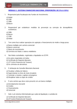 EXERCÍCIOS MÓDULO 1

        MÓDULO 1. SISTEMA FINANCEIRO NACIONAL (PROPORÇÃO: DE 5% A 10%)

1.     Responsável pela fiscalização dos Fundos de Investimento:
     a) Anbid
     b) CVM
     c) CMN
     d) Bacen

2.     Responsável por estabelecer medidas de prevenção ou correção de desequilíbrios
       econômicos:
     a) CMN
     b) Bacen
     c) CVM
     d) Anbid

3.     Tem como foco realizar operações de captação e financiamento de médio e longo prazo:
     a) Banco múltiplo com carteira comercial
     b) Banco comercial
     c) Banco de investimento
     d) Corretora de títulos e valores mobiliários

4.     São títulos custodiados, registrados e liquidados na CETIP:
     a) As ações negociadas em bolsa
     b) Certificado de Depósito Bancário
     c) LFT (Letra Financeira do Tesouro)
     d) Os contratos de derivativos

5.     É atribuição do Conselho Monetário Nacional:
     a) Fiscalizar a Bolsa de Valores
     b) Supervisionar os itens de meio circulante
     c) Controlar a moeda e capitais estrangeiros
     d) Disciplinar todos os tipos de crédito

6.     É uma carteira que deve estar presente em um banco múltiplo:
     a) Arrendamento mercantil
     b) Crédito
     c) Financiamento
     d) Comercial

7.     Selic é um sistema informatizado que cuida da liquidação e custódia de:
     a) Certificado de Depósito Bancário
     b) LFT (Letra Financeira do Tesouro)
www.edgarabreu.com.br                                                                  Página 62
 