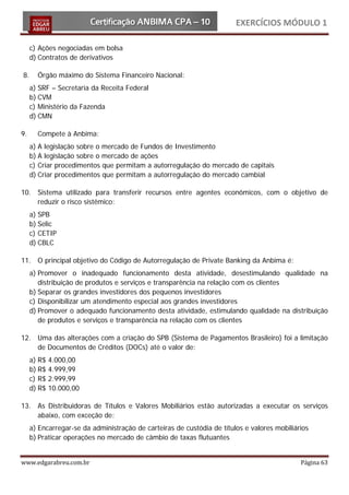 EXERCÍCIOS MÓDULO 1

     c) Ações negociadas em bolsa
     d) Contratos de derivativos

8.     Órgão máximo do Sistema Financeiro Nacional:
     a) SRF – Secretaria da Receita Federal
     b) CVM
     c) Ministério da Fazenda
     d) CMN

9.     Compete à Anbima:
     a) A legislação sobre o mercado de Fundos de Investimento
     b) A legislação sobre o mercado de ações
     c) Criar procedimentos que permitam a autorregulação do mercado de capitais
     d) Criar procedimentos que permitam a autorregulação do mercado cambial

10. Sistema utilizado para transferir recursos entre agentes econômicos, com o objetivo de
    reduzir o risco sistêmico:
     a) SPB
     b) Selic
     c) CETIP
     d) CBLC

11. O principal objetivo do Código de Autorregulação de Private Banking da Anbima é:
     a) Promover o inadequado funcionamento desta atividade, desestimulando qualidade na
        distribuição de produtos e serviços e transparência na relação com os clientes
     b) Separar os grandes investidores dos pequenos investidores
     c) Disponibilizar um atendimento especial aos grandes investidores
     d) Promover o adequado funcionamento desta atividade, estimulando qualidade na distribuição
        de produtos e serviços e transparência na relação com os clientes

12. Uma das alterações com a criação do SPB (Sistema de Pagamentos Brasileiro) foi a limitação
    de Documentos de Créditos (DOCs) até o valor de:
     a) R$   4.000,00
     b) R$   4.999,99
     c) R$   2.999,99
     d) R$   10.000,00

13. As Distribuidoras de Títulos e Valores Mobiliários estão autorizadas a executar os serviços
    abaixo, com exceção de:
     a) Encarregar-se da administração de carteiras de custódia de títulos e valores mobiliários
     b) Praticar operações no mercado de câmbio de taxas flutuantes


www.edgarabreu.com.br                                                                        Página 63
 