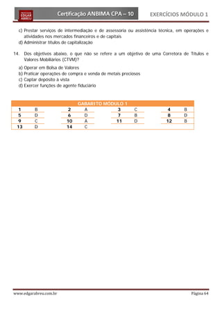 EXERCÍCIOS MÓDULO 1

  c) Prestar serviços de intermediação e de assessoria ou assistência técnica, em operações e
     atividades nos mercados financeiros e de capitais
  d) Administrar títulos de capitalização

14. Dos objetivos abaixo, o que não se refere a um objetivo de uma Corretora de Títulos e
    Valores Mobiliários (CTVM)?
  a) Operar em Bolsa de Valores
  b) Praticar operações de compra e venda de metais preciosos
  c) Captar depósito à vista
  d) Exercer funções de agente fiduciário



                              GABARITO MÓDULO 1
  1       B               2     A           3             C              4       B
  5       D               6     D           7             B              8       D
  9       C              10     A          11             D             12       B
 13       D              14     C




www.edgarabreu.com.br                                                                Página 64
 