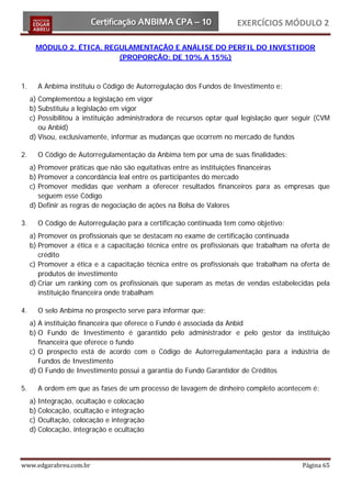 EXERCÍCIOS MÓDULO 2

      MÓDULO 2. ÉTICA, REGULAMENTAÇÃO E ANÁLISE DO PERFIL DO INVESTIDOR
                          (PROPORÇÃO: DE 10% A 15%)



1.     A Anbima instituiu o Código de Autorregulação dos Fundos de Investimento e:
     a) Complementou a legislação em vigor
     b) Substituiu a legislação em vigor
     c) Possibilitou à instituição administradora de recursos optar qual legislação quer seguir (CVM
        ou Anbid)
     d) Visou, exclusivamente, informar as mudanças que ocorrem no mercado de fundos

2.     O Código de Autorregulamentação da Anbima tem por uma de suas finalidades:
     a) Promover práticas que não são equitativas entre as instituições financeiras
     b) Promover a concordância leal entre os participantes do mercado
     c) Promover medidas que venham a oferecer resultados financeiros para as empresas que
        seguem esse Código
     d) Definir as regras de negociação de ações na Bolsa de Valores

3.     O Código de Autorregulação para a certificação continuada tem como objetivo:
     a) Promover os profissionais que se destacam no exame de certificação continuada
     b) Promover a ética e a capacitação técnica entre os profissionais que trabalham na oferta de
        crédito
     c) Promover a ética e a capacitação técnica entre os profissionais que trabalham na oferta de
        produtos de investimento
     d) Criar um ranking com os profissionais que superam as metas de vendas estabelecidas pela
        instituição financeira onde trabalham

4.     O selo Anbima no prospecto serve para informar que:
     a) A instituição financeira que oferece o Fundo é associada da Anbid
     b) O Fundo de Investimento é garantido pelo administrador e pelo gestor da instituição
        financeira que oferece o fundo
     c) O prospecto está de acordo com o Código de Autorregulamentação para a indústria de
        Fundos de Investimento
     d) O Fundo de Investimento possui a garantia do Fundo Garantidor de Créditos

5.     A ordem em que as fases de um processo de lavagem de dinheiro completo acontecem é:
     a) Integração, ocultação e colocação
     b) Colocação, ocultação e integração
     c) Ocultação, colocação e integração
     d) Colocação, integração e ocultação




www.edgarabreu.com.br                                                                      Página 65
 