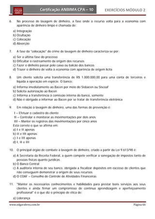 EXERCÍCIOS MÓDULO 2

6.     No processo de lavagem de dinheiro, a fase onde o recurso volta para a economia com
       aparência de dinheiro limpo é chamada de:
     a) Integração
     b) Ocultação
     c) Colocação
     d) Absorção

7.     A fase da "colocação" do crime de lavagem de dinheiro caracteriza-se por:
     a) Ser a última fase do processo
     b) Dificultar o rastreamento da origem dos recursos
     c) Fazer o dinheiro passar pelo caixa ou balcão dos bancos
     d) Trazer o dinheiro de volta à economia com aparência de origem lícita

8.     Um cliente solicita uma transferência de R$ 1.000.000,00 para uma conta de terceiros e
       liquida a operação em espécie. O banco:
     a) Informa imediatamente ao Bacen por meio do Sisbacen ou Siscoaf
     b) Solicita autorização ao Bacen
     c) Informa a transferência à comissão interna do banco, somente
     d) Não é obrigado a informar ao Bacen por se tratar de transferência eletrônica

9.     Em relação à lavagem de dinheiro, uma das formas de prevenção é:
      I – Efetuar o cadastro do cliente
      II – Controlar e monitorar as movimentações por dois anos
      III – Manter os registros das movimentações por cinco anos
     Está correto o que se afirma em:
     a) I e II apenas
     b) II e III apenas
     c) I e III apenas
     d) I, II e III

10. O principal órgão de combate à lavagem de dinheiro, criado a partir da Lei 9.613/98 é:
     a) A Secretaria da Receita Federal, a quem compete verificar a sonegação de impostos tanto de
        pessoas físicas quanto jurídicas
     b) O Banco Central
     c) A auditoria interna de seu banco, obrigada a fiscalizar depósitos em excesso de clientes que
        não conseguem demonstrar a origem de seus recursos
     d) O COAF – Conselho de Controle de Atividades Financeiras

11. "Manter os necessários conhecimentos e habilidades para prestar bons serviços aos seus
    clientes e ainda firmar um compromisso de contínua aprendizagem e aperfeiçoamento
    profissional" é o que diz o princípio de ética de:
     a) Liderança

www.edgarabreu.com.br                                                                      Página 66
 
