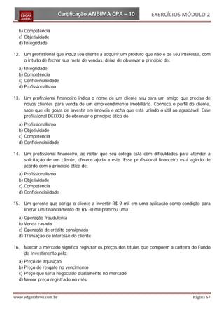 EXERCÍCIOS MÓDULO 2

  b) Competência
  c) Objetividade
  d) Integridade

12. Um profissional que induz seu cliente a adquirir um produto que não é de seu interesse, com
    o intuito de fechar sua meta de vendas, deixa de observar o princípio de:
  a) Integridade
  b) Competência
  c) Confidencialidade
  d) Profissionalismo

13. Um profissional financeiro indica o nome de um cliente seu para um amigo que precisa de
    novos clientes para venda de um empreendimento imobiliário. Conhece o perfil do cliente,
    sabe que ele gosta de investir em imóveis e acha que está unindo o útil ao agradável. Esse
    profissional DEIXOU de observar o princípio ético de:
  a) Profissionalismo
  b) Objetividade
  c) Competência
  d) Confidencialidade

14. Um profissional financeiro, ao notar que seu colega está com dificuldades para atender a
    solicitação de um cliente, oferece ajuda a este. Esse profissional financeiro está agindo de
    acordo com o principio ético de:
  a) Profissionalismo
  b) Objetividade
  c) Competência
  d) Confidencialidade

15. Um gerente que obriga o cliente a investir R$ 9 mil em uma aplicação como condição para
    liberar um financiamento de R$ 30 mil praticou uma:
  a) Operação fraudulenta
  b) Venda casada
  c) Operação de crédito consignado
  d) Transação de interesse do cliente

16. Marcar a mercado significa registrar os preços dos títulos que compõem a carteira do Fundo
    de Investimento pelo:
  a) Preço de aquisição
  b) Preço de resgate no vencimento
  c) Preço que seria negociado diariamente no mercado
  d) Menor preço registrado no mês


www.edgarabreu.com.br                                                                  Página 67
 