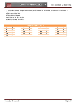 EXERCÍCIOS MÓDULO 2

17. Quando falamos em parâmetros de performance de um fundo, estamos nos referindo a:
  a) Risco de mercado
  b) Liquidez do fundo
  c) Composição da carteira
  d) Rentabilidade do fundo



                              GABARITO MÓDULO 2
  1       A               2     B           3          C               4      C
  5       B               6     A           7          C               8      A
  9       C              10     D          11          B              12      A
 13       D              14     A          15          B              16      C
 17       D




www.edgarabreu.com.br                                                             Página 68
 