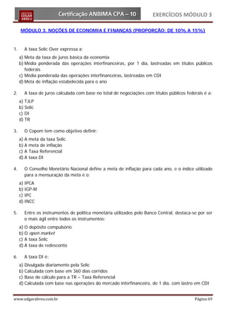 EXERCÍCIOS MÓDULO 3

     MÓDULO 3. NOÇÕES DE ECONOMIA E FINANÇAS (PROPORÇÃO: DE 10% A 15%)



1.     A taxa Selic Over expressa a:
     a) Meta da taxa de juros básica da economia
     b) Média ponderada das operações interfinanceiras, por 1 dia, lastreadas em títulos públicos
        federais
     c) Média ponderada das operações interfinanceiras, lastreadas em CDI
     d) Meta de inflação estabelecida para o ano

2.     A taxa de juros calculada com base no total de negociações com títulos públicos federais é a:
     a) TJLP
     b) Selic
     c) DI
     d) TR

3.     O Copom tem como objetivo definir:
     a) A   meta da taxa Selic
     b) A   meta de inflação
     c) A   Taxa Referencial
     d) A   taxa DI

4.     O Conselho Monetário Nacional define a meta de inflação para cada ano, e o índice utilizado
       para a mensuração da meta é o:
     a) IPCA
     b) IGP-M
     c) IPC
     d) INCC

5.     Entre os instrumentos de política monetária utilizados pelo Banco Central, destaca-se por ser
       o mais ágil entre todos os instrumentos:
     a) O depósito compulsório
     b) O open market
     c) A taxa Selic
     d) A taxa de redesconto

6.     A taxa DI é:
     a) Divulgada diariamente pela Selic
     b) Calculada com base em 360 dias corridos
     c) Base de cálculo para a TR – Taxa Referencial
     d) Calculada com base nas operações do mercado interfinanceiro, de 1 dia, com lastro em CDI


www.edgarabreu.com.br                                                                      Página 69
 