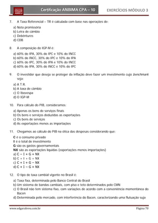 EXERCÍCIOS MÓDULO 3

7.     A Taxa Referencial – TR é calculada com base nas operações de:
     a) Nota promissória
     b) Letra de câmbio
     c) Debêntures
     d) CDB

8.     A composição do IGP-M é:
     a) 60%   do   IPA, 30% do IPC e 10% do INCC
     b) 60%   do   INCC, 30% do IPC e 10% do IPA
     c) 60%   do   IPC, 30% do IPA e 10% do INCC
     d) 60%   do   IPA, 30% do INCC e 10% do IPC

9.     O investidor que deseja se proteger da inflação deve fazer um investimento cujo benchmark
       seja:
     a) A T.R.
     b) A taxa de câmbio
     c) O Ibovespa
     d) O IGP-M

10. Para cálculo do PIB, consideramos:
     a) Apenas os bens de serviços finais
     b) Os bens e serviços deduzidas as exportações
     c) Os bens de serviços
     d) As exportações menos as importações

11. Chegamos ao cálculo do PIB na ótica das despesas considerando que:
     C é o consumo privado
     I é o total de investimento
     G são os gastos governamentais
     NX são as exportações líquidas (exportações menos importações)
     a) C − I + G + NX
     b) C + I + G + NX
     c) C + I + G − NX
     d) C + I − G + NX

12. O tipo de taxa cambial vigente no Brasil é:
     a) Taxa fixa, determinada pelo Banco Central do Brasil
     b) Um sistema de bandas cambiais, com piso e teto determinados pelo CMN
     c) O Brasil não tem sistema fixo, com variações de acordo com a conveniência momentânea do
        Bacen
     d) Determinada pelo mercado, com interferência do Bacen, caracterizando uma flutuação suja


www.edgarabreu.com.br                                                                  Página 70
 