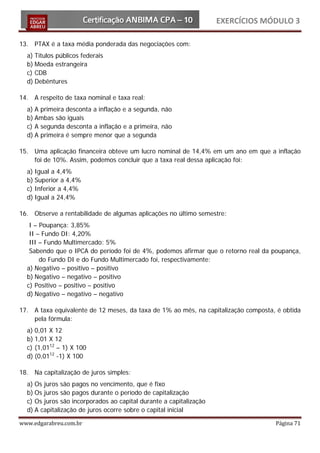 EXERCÍCIOS MÓDULO 3

13. PTAX é a taxa média ponderada das negociações com:
  a) Títulos públicos federais
  b) Moeda estrangeira
  c) CDB
  d) Debêntures

14. A respeito de taxa nominal e taxa real:
  a) A primeira desconta a inflação e a segunda, não
  b) Ambas são iguais
  c) A segunda desconta a inflação e a primeira, não
  d) A primeira é sempre menor que a segunda

15. Uma aplicação financeira obteve um lucro nominal de 14,4% em um ano em que a inflação
    foi de 10%. Assim, podemos concluir que a taxa real dessa aplicação foi:
  a) Igual a 4,4%
  b) Superior a 4,4%
  c) Inferior a 4,4%
  d) Igual a 24,4%

16. Observe a rentabilidade de algumas aplicações no último semestre:
   I – Poupança: 3,85%
   II – Fundo DI: 4,20%
   III – Fundo Multimercado: 5%
   Sabendo que o IPCA do período foi de 4%, podemos afirmar que o retorno real da poupança,
       do Fundo DI e do Fundo Multimercado foi, respectivamente:
  a) Negativo – positivo – positivo
  b) Negativo – negativo – positivo
  c) Positivo – positivo – positivo
  d) Negativo – negativo – negativo

17. A taxa equivalente de 12 meses, da taxa de 1% ao mês, na capitalização composta, é obtida
    pela fórmula:
  a) 0,01 X 12
  b) 1,01 X 12
  c) (1,0112 – 1) X 100
  d) (0,0112 -1) X 100

18. Na capitalização de juros simples:
  a) Os juros são pagos no vencimento, que é fixo
  b) Os juros são pagos durante o período de capitalização
  c) Os juros são incorporados ao capital durante a capitalização
  d) A capitalização de juros ocorre sobre o capital inicial

www.edgarabreu.com.br                                                               Página 71
 