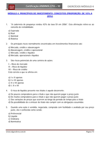 EXERCÍCIOS MÓDULO 4

     MÓDULO 4. PRINCÍPIOS DE INVESTIMENTO: CONCEITOS (PROPORÇÃO: DE 10% A
                                     20%)



1.     "A caderneta de poupança rendeu 42% da taxa DI em 2006". Esta afirmação refere-se ao
       conceito de rentabilidade:
     a) Esperada
     b) Real
     c) Nominal
     d) Relativa

2.     Os principais riscos normalmente encontrados em investimentos financeiros são:
     a) Mercado, crédito e alavancagem
     b) Alavancagem, crédito e operacional
     c) Mercado, crédito e liquidez
     d) Mercado, operacional e liquidez

3.     São riscos potenciais de uma carteira de ações:
     I – Risco de mercado
     II – Risco de liquidez
     III – Risco de crédito
     Está correto o que se afirma em:

     a) I e II apenas
     b) I e III apenas
     c) II e III apenas
     d) I, II e III

4.     O risco de liquidez presente nos títulos é aquele decorrente:
     a) De poucos compradores para o título e que não querem pagar o preço justo
     b) De muitos compradores para o título e que não querem pagar o preço justo
     c) Das variações de preços que ocorrem ao longo do período de tempo para o título
     d) Da possibilidade de o emissor do título não cumprir com as obrigações assumidas

5.     Quando uma ação é vendida, negociada, comprada com facilidade e avaliada por seu preço
       justo, ela é conhecida como sendo:
     a) Preferencial
     b) Líquida
     c) Ordinária
     d) Nominativa




www.edgarabreu.com.br                                                                     Página 73
 