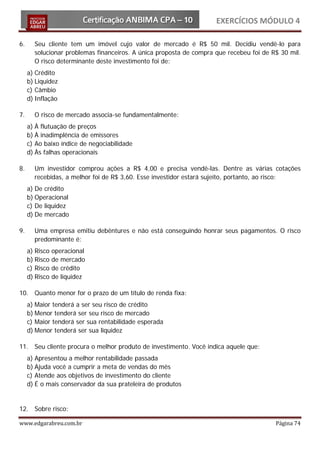 EXERCÍCIOS MÓDULO 4

6.     Seu cliente tem um imóvel cujo valor de mercado é R$ 50 mil. Decidiu vendê-lo para
       solucionar problemas financeiros. A única proposta de compra que recebeu foi de R$ 30 mil.
       O risco determinante deste investimento foi de:
     a) Crédito
     b) Liquidez
     c) Câmbio
     d) Inflação

7.     O risco de mercado associa-se fundamentalmente:
     a) À flutuação de preços
     b) À inadimplência de emissores
     c) Ao baixo índice de negociabilidade
     d) Às falhas operacionais

8.     Um investidor comprou ações a R$ 4,00 e precisa vendê-las. Dentre as várias cotações
       recebidas, a melhor foi de R$ 3,60. Esse investidor estará sujeito, portanto, ao risco:
     a) De crédito
     b) Operacional
     c) De liquidez
     d) De mercado

9.     Uma empresa emitiu debêntures e não está conseguindo honrar seus pagamentos. O risco
       predominante é:
     a) Risco   operacional
     b) Risco   de mercado
     c) Risco   de crédito
     d) Risco   de liquidez

10. Quanto menor for o prazo de um título de renda fixa:
     a) Maior tenderá a ser seu risco de crédito
     b) Menor tenderá ser seu risco de mercado
     c) Maior tenderá ser sua rentabilidade esperada
     d) Menor tenderá ser sua liquidez

11. Seu cliente procura o melhor produto de investimento. Você indica aquele que:
     a) Apresentou a melhor rentabilidade passada
     b) Ajuda você a cumprir a meta de vendas do mês
     c) Atende aos objetivos de investimento do cliente
     d) É o mais conservador da sua prateleira de produtos


12. Sobre risco:

www.edgarabreu.com.br                                                                   Página 74
 