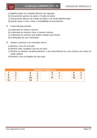 EXERCÍCIOS MÓDULO 4

  a) Significa poder ter resultado diferente do esperado
  b) Está presente apenas nas ações e Fundos de Ações
  c) Está presente apenas nos Fundos de Ações e no Fundo Multimercado
  d) Quanto menor o risco, maior a rentabilidade do investimento

13. A diversificação permite:
  a) A   obtenção de maiores retornos
  b) A   obtenção de menores riscos e maiores retornos
  c) A   obtenção de carteiras com melhor relação risco/retorno
  d) A   eliminação do risco sistemático

14. Sempre é possível a um investidor atento:
  a) Eliminar o risco de mercado
  b) Eliminar todo e qualquer risco de um ativo
  c) Eliminar ou diminuir consideravelmente o risco diversificável em uma carteira com ativos de
     renda variável
  d) Eliminar o risco de liquidez de uma ação




                                 GABARITO MÓDULO 4
  1         D               2      C           3             A              4      A
  5         B               6      B           7             A              8      D
  9         C              10      B          11             C             12      A
 13         C              14      C




www.edgarabreu.com.br                                                                  Página 75
 