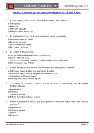 EXERCÍCIOS MÓDULO 5

          MÓDULO 5. FUNDOS DE INVESTIMENTO (PROPORÇÃO: DE 25% A 40%)



1.     A fração do patrimônio de um Fundo de Investimento é representada:
     a) Pelo cotista
     b) Pela cota
     c) Pelo valor aplicado
     d) Pelo patrimônio líquido – PL

2.     Os ativos presentes no Fundo de Investimento são de propriedade:
     a) Do administrador do fundo
     b) Do gestor do fundo
     c) Do custodiante do fundo
     d) Dos cotistas do fundo

3.     Os Fundos de Investimento:
     a) São garantidos pelo Fundo Garantidor de Crédito
     b) Usam o CNPJ do banco
     c) São um condomínio de pessoas com objetivo comum de investimento
     d) São fiscalizados pela Anbima

4.     O valor da cota de um Fundo de Investimento é apurado segundo a fórmula:
     a) Patrimônio líquido dividido pela quantidade de cotas
     b) Patrimônio líquido multiplicado pela quantidade de cotas
     c) Variância do patrimônio líquido
     d) Desvio-padrão do patrimônio líquido

5.      Documento de confecção obrigatório a todos os fundos de investimento, com exceção dos
       fundos exclusivos :
     a) Regulamento
     b) Prospecto
     c) Termo de adesão
     d) Extrato mensal enviado aos cotistas

6.     Dentre os documentos abaixo, qual deles permite ao investidor tomar ciência dos riscos de
       um fundo?
     a) Regulamento
     b) Termo de adesão
     c) Lâmina
     d) Prospecto



www.edgarabreu.com.br                                                                  Página 76
 