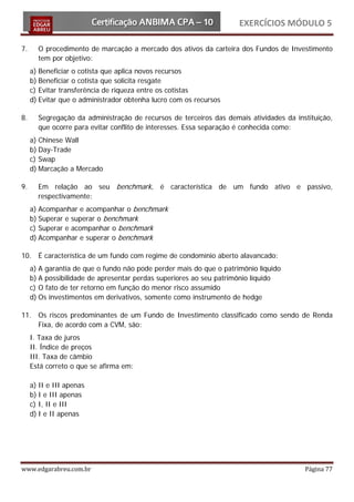 EXERCÍCIOS MÓDULO 5

7.     O procedimento de marcação a mercado dos ativos da carteira dos Fundos de Investimento
       tem por objetivo:
     a) Beneficiar o cotista que aplica novos recursos
     b) Beneficiar o cotista que solicita resgate
     c) Evitar transferência de riqueza entre os cotistas
     d) Evitar que o administrador obtenha lucro com os recursos

8.     Segregação da administração de recursos de terceiros das demais atividades da instituição,
       que ocorre para evitar conflito de interesses. Essa separação é conhecida como:
     a) Chinese Wall
     b) Day-Trade
     c) Swap
     d) Marcação a Mercado

9.     Em relação ao seu benchmark, é característica de um fundo ativo e passivo,
       respectivamente:
     a) Acompanhar e acompanhar o benchmark
     b) Superar e superar o benchmark
     c) Superar e acompanhar o benchmark
     d) Acompanhar e superar o benchmark

10. É característica de um fundo com regime de condomínio aberto alavancado:
     a) A garantia de que o fundo não pode perder mais do que o patrimônio líquido
     b) A possibilidade de apresentar perdas superiores ao seu patrimônio líquido
     c) O fato de ter retorno em função do menor risco assumido
     d) Os investimentos em derivativos, somente como instrumento de hedge

11. Os riscos predominantes de um Fundo de Investimento classificado como sendo de Renda
    Fixa, de acordo com a CVM, são:
     I. Taxa de juros
     II. Índice de preços
     III. Taxa de câmbio
     Está correto o que se afirma em:

     a) II e III apenas
     b) I e III apenas
     c) I, II e III
     d) I e II apenas




www.edgarabreu.com.br                                                                   Página 77
 