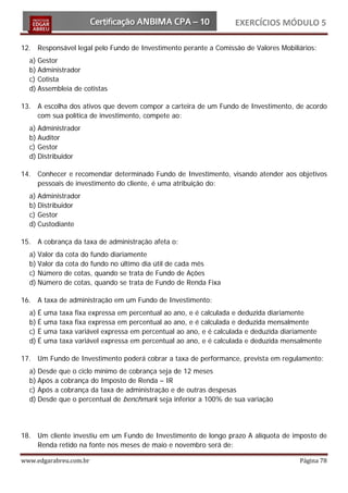 EXERCÍCIOS MÓDULO 5

12. Responsável legal pelo Fundo de Investimento perante a Comissão de Valores Mobiliários:
  a) Gestor
  b) Administrador
  c) Cotista
  d) Assembleia de cotistas

13. A escolha dos ativos que devem compor a carteira de um Fundo de Investimento, de acordo
    com sua política de investimento, compete ao:
  a) Administrador
  b) Auditor
  c) Gestor
  d) Distribuidor

14. Conhecer e recomendar determinado Fundo de Investimento, visando atender aos objetivos
    pessoais de investimento do cliente, é uma atribuição do:
  a) Administrador
  b) Distribuidor
  c) Gestor
  d) Custodiante

15. A cobrança da taxa de administração afeta o:
  a) Valor da cota do fundo diariamente
  b) Valor da cota do fundo no último dia útil de cada mês
  c) Número de cotas, quando se trata de Fundo de Ações
  d) Número de cotas, quando se trata de Fundo de Renda Fixa

16. A taxa de administração em um Fundo de Investimento:
  a) É   uma   taxa   fixa expressa em percentual ao ano, e é calculada e deduzida diariamente
  b) É   uma   taxa   fixa expressa em percentual ao ano, e é calculada e deduzida mensalmente
  c) É   uma   taxa   variável expressa em percentual ao ano, e é calculada e deduzida diariamente
  d) É   uma   taxa   variável expressa em percentual ao ano, e é calculada e deduzida mensalmente

17. Um Fundo de Investimento poderá cobrar a taxa de performance, prevista em regulamento:
  a) Desde que o ciclo mínimo de cobrança seja de 12 meses
  b) Após a cobrança do Imposto de Renda – IR
  c) Após a cobrança da taxa de administração e de outras despesas
  d) Desde que o percentual de benchmark seja inferior a 100% de sua variação




18. Um cliente investiu em um Fundo de Investimento de longo prazo A alíquota de imposto de
    Renda retido na fonte nos meses de maio e novembro será de:

www.edgarabreu.com.br                                                                      Página 78
 