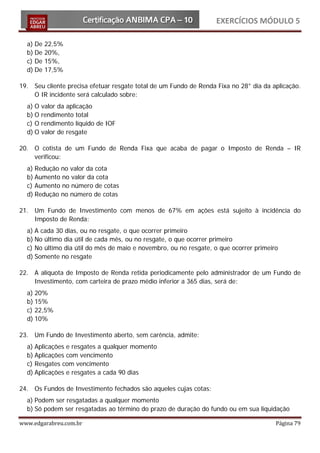 EXERCÍCIOS MÓDULO 5

  a) De   22,5%
  b) De   20%,
  c) De   15%,
  d) De   17,5%

19. Seu cliente precisa efetuar resgate total de um Fundo de Renda Fixa no 28° dia da aplicação.
    O IR incidente será calculado sobre:
  a) O   valor da aplicação
  b) O   rendimento total
  c) O   rendimento líquido de IOF
  d) O   valor de resgate

20. O cotista de um Fundo de Renda Fixa que acaba de pagar o Imposto de Renda – IR
    verificou:
  a) Redução no valor da cota
  b) Aumento no valor da cota
  c) Aumento no número de cotas
  d) Redução no número de cotas

21. Um Fundo de Investimento com menos de 67% em ações está sujeito à incidência do
    Imposto de Renda:
  a) A cada 30 dias, ou no resgate, o que ocorrer primeiro
  b) No último dia útil de cada mês, ou no resgate, o que ocorrer primeiro
  c) No último dia útil do mês de maio e novembro, ou no resgate, o que ocorrer primeiro
  d) Somente no resgate

22. A alíquota de Imposto de Renda retida periodicamente pelo administrador de um Fundo de
    Investimento, com carteira de prazo médio inferior a 365 dias, será de:
  a) 20%
  b) 15%
  c) 22,5%
  d) 10%

23. Um Fundo de Investimento aberto, sem carência, admite:
  a) Aplicações e resgates a qualquer momento
  b) Aplicações com vencimento
  c) Resgates com vencimento
  d) Aplicações e resgates a cada 90 dias

24. Os Fundos de Investimento fechados são aqueles cujas cotas:
  a) Podem ser resgatadas a qualquer momento
  b) Só podem ser resgatadas ao término do prazo de duração do fundo ou em sua liquidação

www.edgarabreu.com.br                                                                  Página 79
 