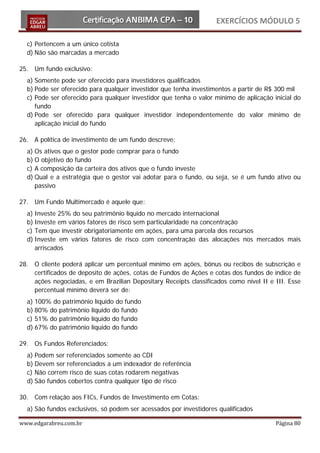 EXERCÍCIOS MÓDULO 5

  c) Pertencem a um único cotista
  d) Não são marcadas a mercado

25. Um fundo exclusivo:
  a) Somente pode ser oferecido para investidores qualificados
  b) Pode ser oferecido para qualquer investidor que tenha investimentos a partir de R$ 300 mil
  c) Pode ser oferecido para qualquer investidor que tenha o valor mínimo de aplicação inicial do
     fundo
  d) Pode ser oferecido para qualquer investidor independentemente do valor mínimo de
     aplicação inicial do fundo

26. A política de investimento de um fundo descreve:
  a) Os ativos que o gestor pode comprar para o fundo
  b) O objetivo do fundo
  c) A composição da carteira dos ativos que o fundo investe
  d) Qual e a estratégia que o gestor vai adotar para o fundo, ou seja, se é um fundo ativo ou
     passivo

27. Um Fundo Multimercado é aquele que:
  a) Investe 25% do seu patrimônio líquido no mercado internacional
  b) Investe em vários fatores de risco sem particularidade na concentração
  c) Tem que investir obrigatoriamente em ações, para uma parcela dos recursos
  d) Investe em vários fatores de risco com concentração das alocações nos mercados mais
     arriscados

28. O cliente poderá aplicar um percentual mínimo em ações, bônus ou recibos de subscrição e
    certificados de deposito de ações, cotas de Fundos de Ações e cotas dos fundos de índice de
    ações negociadas, e em Brazilian Depositary Receipts classificados como nível II e III. Esse
    percentual mínimo deverá ser de:
  a) 100% do patrimônio líquido do fundo
  b) 80% do patrimônio líquido do fundo
  c) 51% do patrimônio líquido do fundo
  d) 67% do patrimônio líquido do fundo

29. Os Fundos Referenciados:
  a) Podem ser referenciados somente ao CDI
  b) Devem ser referenciados a um indexador de referência
  c) Não correm risco de suas cotas rodarem negativas
  d) São fundos cobertos contra qualquer tipo de risco

30. Com relação aos FICs, Fundos de Investimento em Cotas:
  a) São fundos exclusivos, só podem ser acessados por investidores qualificados

www.edgarabreu.com.br                                                                   Página 80
 