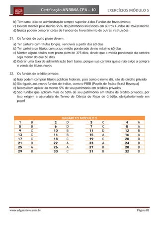 EXERCÍCIOS MÓDULO 5

  b) Têm uma taxa de administração sempre superior à dos Fundos de Investimento
  c) Devem manter pelo menos 95% do patrimônio investidos em outros Fundos de Investimento
  d) Nunca podem comprar cotas de Fundos de Investimento de outras instituições

31. Os fundos de curto prazo devem:
  a) Ter carteira com títulos longos, vencíveis a partir dos 60 dias
  b) Ter carteira de títulos com prazo médio ponderado de no máximo 60 dias
  c) Manter alguns títulos com prazo além de 375 dias, desde que a média ponderada da carteira
     seja menor do que 60 dias
  d) Cobrar uma taxa de administração bem baixa, porque sua carteira quase não exige a compra
     e venda de títulos novos

32. Os fundos de crédito privado:
  a) Não podem comprar títulos públicos federais, pois como o nome diz, são de crédito privado
  b) São iguais aos novos fundos de índice, como o PIBB (Papéis de Índice Brasil Bovespa)
  c) Necessitam aplicar ao menos 5% de seu patrimônio em créditos privados
  d) São fundos que aplicam mais de 50% de seu patrimônio em títulos de crédito privados, por
     isso exigem a assinatura de Termo de Ciência de Risco de Crédito, obrigatoriamente em
     papel




                                    GABARITO MÓDULO 5
      1       B               2       D           3           C               4       A
      5       B               6       D           7           C               8       A
      9       C              10       B          11           D              12       B
     13       C              14       B          15           A              16       A
     17       C              18       C          19           C              20       D
     21       D              22       A          23           A              24       B
     25       A              26       A          27           B              28       D
     29       B              30       C          31           B              32       D




www.edgarabreu.com.br                                                                Página 81
 