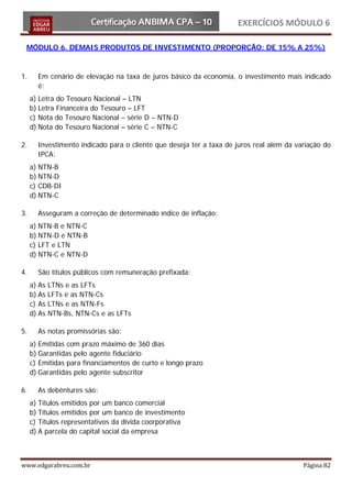 EXERCÍCIOS MÓDULO 6

 MÓDULO 6. DEMAIS PRODUTOS DE INVESTIMENTO (PROPORÇÃO: DE 15% A 25%)



1.     Em cenário de elevação na taxa de juros básico da economia, o investimento mais indicado
       é:
     a) Letra do Tesouro Nacional – LTN
     b) Letra Financeira do Tesouro – LFT
     c) Nota do Tesouro Nacional – série D – NTN-D
     d) Nota do Tesouro Nacional – série C – NTN-C

2.     Investimento indicado para o cliente que deseja ter a taxa de juros real além da variação do
       IPCA:
     a) NTN-B
     b) NTN-D
     c) CDB-DI
     d) NTN-C

3.     Asseguram a correção de determinado índice de inflação:
     a) NTN-B e NTN-C
     b) NTN-D e NTN-B
     c) LFT e LTN
     d) NTN-C e NTN-D

4.     São títulos públicos com remuneração prefixada:
     a) As   LTNs e as LFTs
     b) As   LFTs e as NTN-Cs
     c) As   LTNs e as NTN-Fs
     d) As   NTN-Bs, NTN-Cs e as LFTs

5.     As notas promissórias são:
     a) Emitidas com prazo máximo de 360 dias
     b) Garantidas pelo agente fiduciário
     c) Emitidas para financiamentos de curto e longo prazo
     d) Garantidas pelo agente subscritor

6.     As debêntures são:
     a) Títulos emitidos por um banco comercial
     b) Títulos emitidos por um banco de investimento
     c) Títulos representativos da dívida coorporativa
     d) A parcela do capital social da empresa



www.edgarabreu.com.br                                                                     Página 82
 