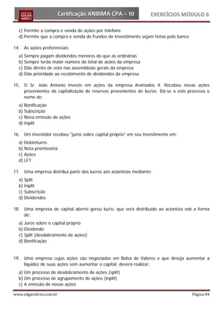 EXERCÍCIOS MÓDULO 6

  c) Permite a compra e venda de ações por telefone
  d) Permite que a compra e venda de Fundos de Investimento sejam feitas pelo banco

14. As ações preferenciais:
  a) Sempre pagam dividendos menores do que as ordinárias
  b) Sempre terão maior número do total de ações da empresa
  c) Dão direito de voto nas assembleias gerais da empresa
  d) Dão prioridade ao recebimento de dividendos da empresa

15. O Sr. João Antonio investe em ações da empresa Aramados X. Recebeu novas ações
    provenientes da capitalização de reservas provenientes de lucros. Dá-se a este processo o
    nome de:
  a) Bonificação
  b) Subscrição
  c) Nova emissão de ações
  d) Inplit

16. Um investidor recebeu "juros sobre capital próprio" em seu investimento em:
  a) Debêntures
  b) Nota promissória
  c) Ações
  d) LFT

17. Uma empresa distribui parte dos lucros aos acionistas mediante:
  a) Split
  b) Inplit
  c) Subscrição
  d) Dividendos

18. Uma empresa de capital aberto gerou lucro, que será distribuído ao acionista sob a forma
    de:
  a) Juros sobre o capital próprio
  b) Dividendo
  c) Split (desdobramento de ações)
  d) Bonificação


19. Uma empresa cujas ações são negociadas em Bolsa de Valores e que deseja aumentar a
    liquidez de suas ações sem aumentar o capital, deverá realizar:
  a) Um processo de desdobramento de ações (split)
  b) Um processo de agrupamento de ações (inplit)
  c) A emissão de novas ações

www.edgarabreu.com.br                                                                 Página 84
 