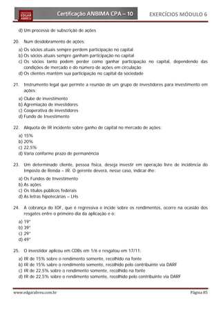 EXERCÍCIOS MÓDULO 6

  d) Um processo de subscrição de ações

20. Num desdobramento de ações:
  a) Os sócios atuais sempre perdem participação no capital
  b) Os sócios atuais sempre ganham participação no capital
  c) Os sócios tanto podem perder como ganhar participação no capital, dependendo das
     condições de mercado e do número de ações em circulação
  d) Os clientes mantêm sua participação no capital da sociedade

21. Instrumento legal que permite a reunião de um grupo de investidores para investimento em
    ações:
  a) Clube de investimento
  b) Agremiação de investidores
  c) Cooperativa de investidores
  d) Fundo de Investimento

22. Alíquota de IR incidente sobre ganho de capital no mercado de ações:
  a) 15%
  b) 20%
  c) 22,5%
  d) Varia conforme prazo de permanência

23. Um determinado cliente, pessoa física, deseja investir em operação livre de incidência do
    Imposto de Renda – IR. O gerente deverá, nesse caso, indicar-lhe:
  a) Os Fundos de Investimento
  b) As ações
  c) Os títulos públicos federais
  d) As letras hipotecárias – LHs

24. A cobrança do IOF, que é regressiva e incide sobre os rendimentos, ocorre na ocasião dos
    resgates entre o primeiro dia da aplicação e o:
  a) 19°
  b) 39°
  c) 29°
  d) 49°

25. O investidor aplicou em CDBs em 1/6 e resgatou em 17/11:
  a) IR   de   15% sobre o rendimento somente, recolhido na fonte
  b) IR   de   15% sabre o rendimento somente, recolhido pelo contribuinte via DARF
  c) IR   de   22,5% sobre o rendimento somente, recolhido na fonte
  d) IR   de   22,5% sobre o rendimento somente, recolhido pelo contribuinte via DARF


www.edgarabreu.com.br                                                                   Página 85
 