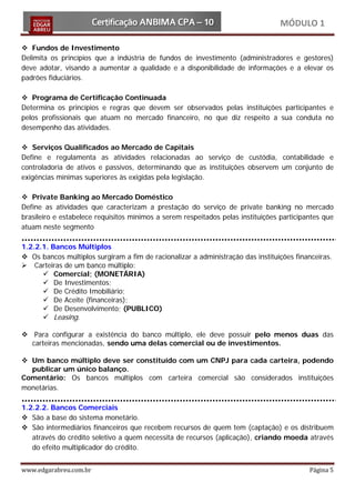 MÓDULO 1

 Fundos de Investimento
Delimita os princípios que a indústria de fundos de investimento (administradores e gestores)
deve adotar, visando a aumentar a qualidade e a disponibilidade de informações e a elevar os
padrões fiduciários.

 Programa de Certificação Continuada
Determina os princípios e regras que devem ser observados pelas instituições participantes e
pelos profissionais que atuam no mercado financeiro, no que diz respeito a sua conduta no
desempenho das atividades.

 Serviços Qualificados ao Mercado de Capitais
Define e regulamenta as atividades relacionadas ao serviço de custódia, contabilidade e
controladoria de ativos e passivos, determinando que as instituições observem um conjunto de
exigências mínimas superiores às exigidas pela legislação.

 Private Banking ao Mercado Doméstico
Define as atividades que caracterizam a prestação do serviço de private banking no mercado
brasileiro e estabelece requisitos mínimos a serem respeitados pelas instituições participantes que
atuam neste segmento

1.2.2.1. Bancos Múltiplos
 Os bancos múltiplos surgiram a fim de racionalizar a administração das instituições financeiras.
 Carteiras de um banco múltiplo:
       Comercial; (MONETÁRIA)
       De Investimentos;
       De Crédito Imobiliário;
       De Aceite (financeiras);
       De Desenvolvimento; (PUBLICO)
       Leasing.

 Para configurar a existência do banco múltiplo, ele deve possuir pelo menos duas das
  carteiras mencionadas, sendo uma delas comercial ou de investimentos.

 Um banco múltiplo deve ser constituído com um CNPJ para cada carteira, podendo
  publicar um único balanço.
Comentário: Os bancos múltiplos com carteira comercial são considerados instituições
monetárias.

1.2.2.2. Bancos Comerciais
 São a base do sistema monetário.
 São intermediários financeiros que recebem recursos de quem tem (captação) e os distribuem
   através do crédito seletivo a quem necessita de recursos (aplicação), criando moeda através
   do efeito multiplicador do crédito.


www.edgarabreu.com.br                                                                      Página 5
 