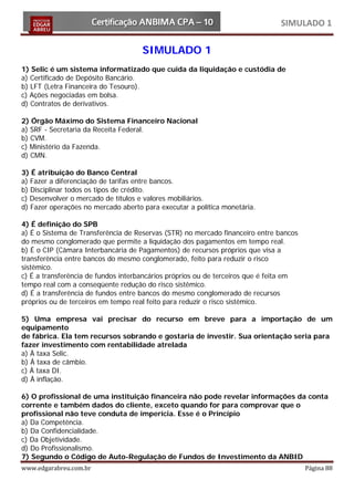 SIMULADO 1

                                     SIMULADO 1
1) Selic é um sistema informatizado que cuida da liquidação e custódia de
a) Certificado de Depósito Bancário.
b) LFT (Letra Financeira do Tesouro).
c) Ações negociadas em bolsa.
d) Contratos de derivativos.

2) Órgão Máximo do Sistema Financeiro Nacional
a) SRF - Secretaria da Receita Federal.
b) CVM.
c) Ministério da Fazenda.
d) CMN.

3) É atribuição do Banco Central
a) Fazer a diferenciação de tarifas entre bancos.
b) Disciplinar todos os tipos de crédito.
c) Desenvolver o mercado de títulos e valores mobiliários.
d) Fazer operações no mercado aberto para executar a política monetária.

4) É definição do SPB
a) É o Sistema de Transferência de Reservas (STR) no mercado financeiro entre bancos
do mesmo conglomerado que permite a liquidação dos pagamentos em tempo real.
b) É o CIP (Câmara Interbancária de Pagamentos) de recursos próprios que visa a
transferência entre bancos do mesmo conglomerado, feito para reduzir o risco
sistêmico.
c) É a transferência de fundos interbancários próprios ou de terceiros que é feita em
tempo real com a conseqüente redução do risco sistêmico.
d) É a transferência de fundos entre bancos do mesmo conglomerado de recursos
próprios ou de terceiros em tempo real feito para reduzir o risco sistêmico.

5) Uma empresa vai precisar do recurso em breve para a importação de um
equipamento
de fábrica. Ela tem recursos sobrando e gostaria de investir. Sua orientação seria para
fazer investimento com rentabilidade atrelada
a) À taxa Selic.
b) À taxa de câmbio.
c) À taxa DI.
d) À inflação.

6) O profissional de uma instituição financeira não pode revelar informações da conta
corrente e também dados do cliente, exceto quando for para comprovar que o
profissional não teve conduta de imperícia. Esse é o Princípio
a) Da Competência.
b) Da Confidencialidade.
c) Da Objetividade.
d) Do Profissionalismo.

www.edgarabreu.com.br                                                                   Página 88
7) Segundo o Código de Auto-Regulação de Fundos de Investimento da ANBID
 